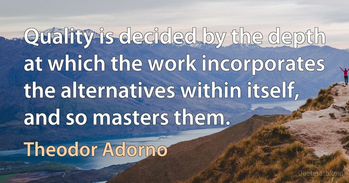 Quality is decided by the depth at which the work incorporates the alternatives within itself, and so masters them. (Theodor Adorno)