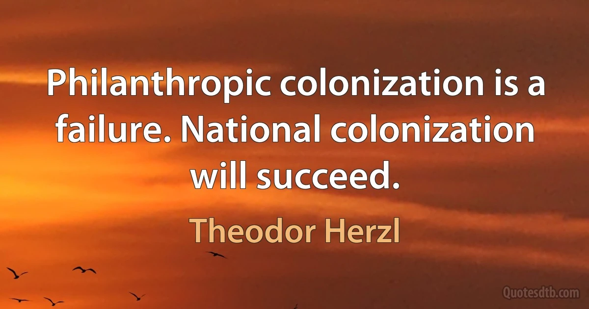 Philanthropic colonization is a failure. National colonization will succeed. (Theodor Herzl)