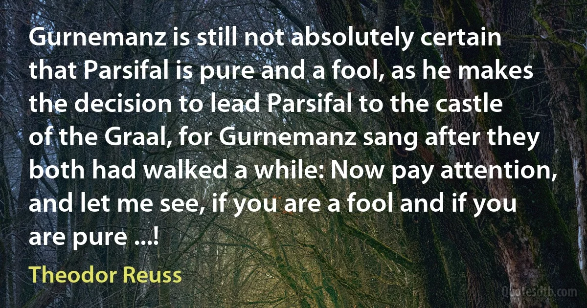 Gurnemanz is still not absolutely certain that Parsifal is pure and a fool, as he makes the decision to lead Parsifal to the castle of the Graal, for Gurnemanz sang after they both had walked a while: Now pay attention, and let me see, if you are a fool and if you are pure ...! (Theodor Reuss)