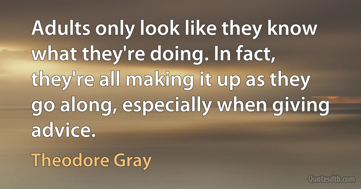 Adults only look like they know what they're doing. In fact, they're all making it up as they go along, especially when giving advice. (Theodore Gray)