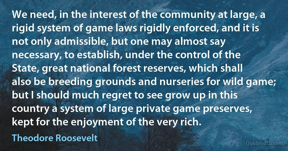 We need, in the interest of the community at large, a rigid system of game laws rigidly enforced, and it is not only admissible, but one may almost say necessary, to establish, under the control of the State, great national forest reserves, which shall also be breeding grounds and nurseries for wild game; but I should much regret to see grow up in this country a system of large private game preserves, kept for the enjoyment of the very rich. (Theodore Roosevelt)