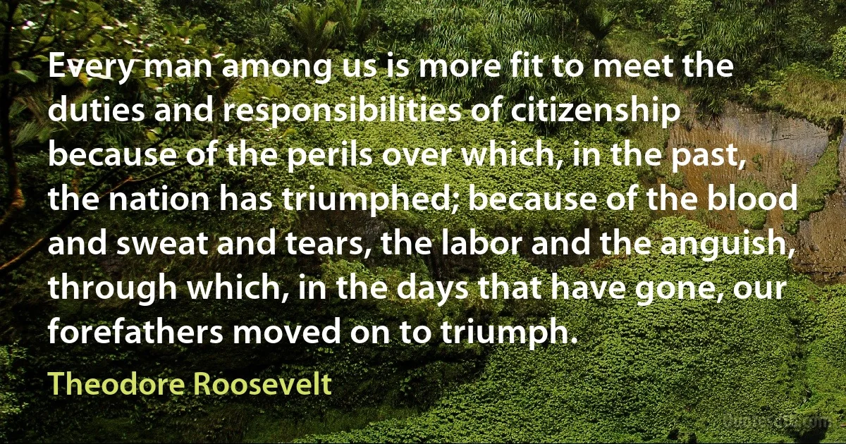 Every man among us is more fit to meet the duties and responsibilities of citizenship because of the perils over which, in the past, the nation has triumphed; because of the blood and sweat and tears, the labor and the anguish, through which, in the days that have gone, our forefathers moved on to triumph. (Theodore Roosevelt)