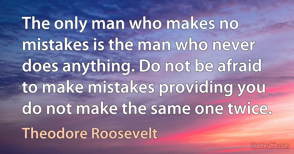 The only man who makes no mistakes is the man who never does anything. Do not be afraid to make mistakes providing you do not make the same one twice. (Theodore Roosevelt)