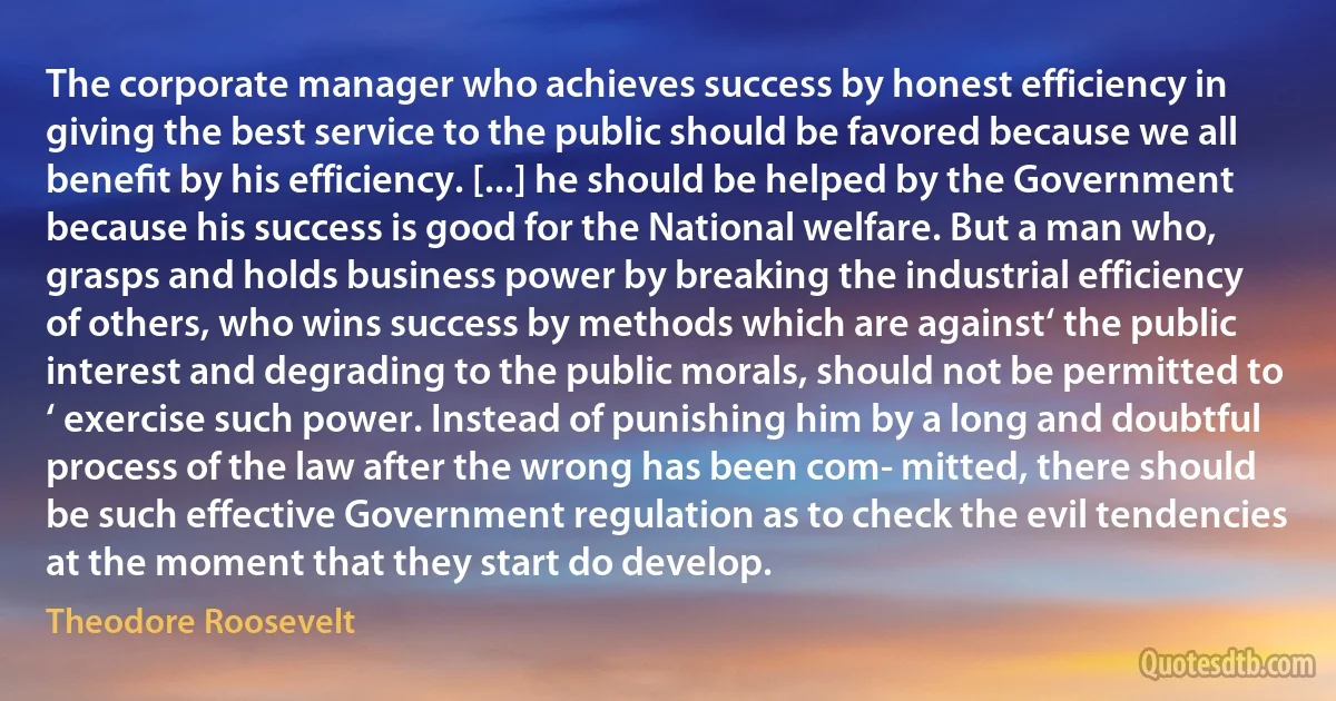 The corporate manager who achieves success by honest efficiency in giving the best service to the public should be favored because we all beneﬁt by his efficiency. [...] he should be helped by the Government because his success is good for the National welfare. But a man who, grasps and holds business power by breaking the industrial efficiency of others, who wins success by methods which are against‘ the public interest and degrading to the public morals, should not be permitted to ‘ exercise such power. Instead of punishing him by a long and doubtful process of the law after the wrong has been com- mitted, there should be such effective Government regulation as to check the evil tendencies at the moment that they start do develop. (Theodore Roosevelt)