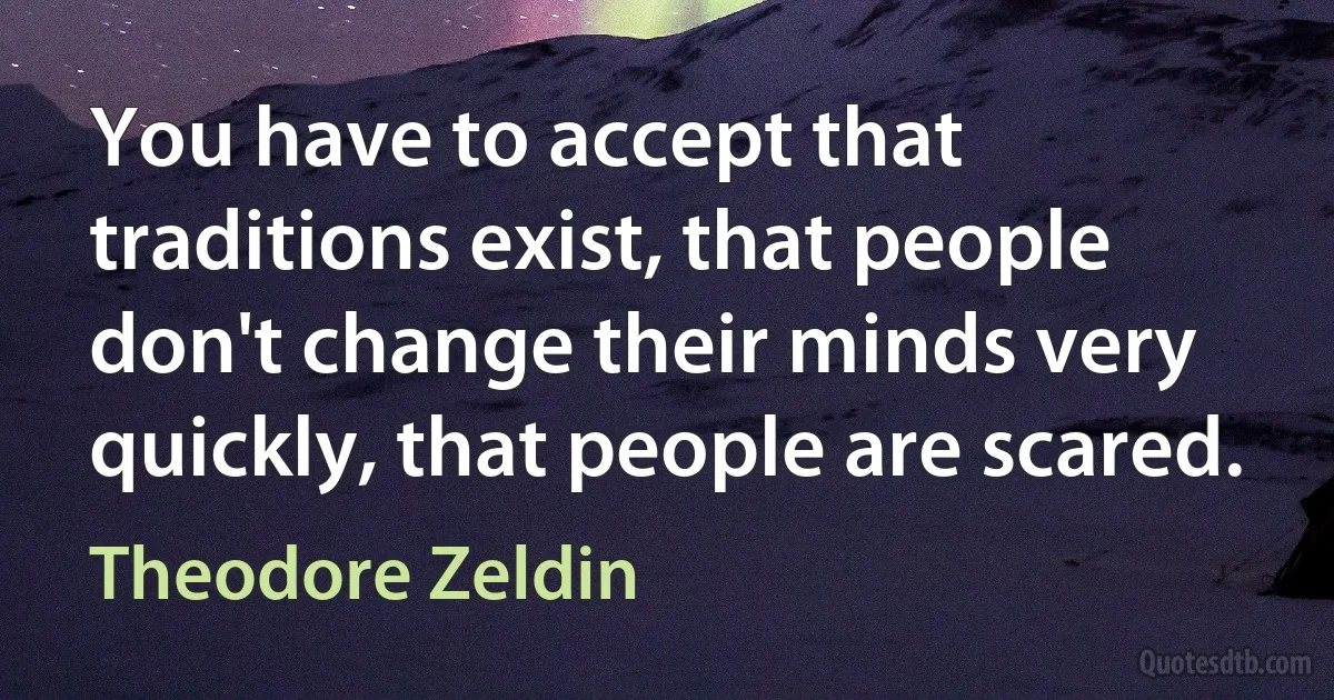 You have to accept that traditions exist, that people don't change their minds very quickly, that people are scared. (Theodore Zeldin)