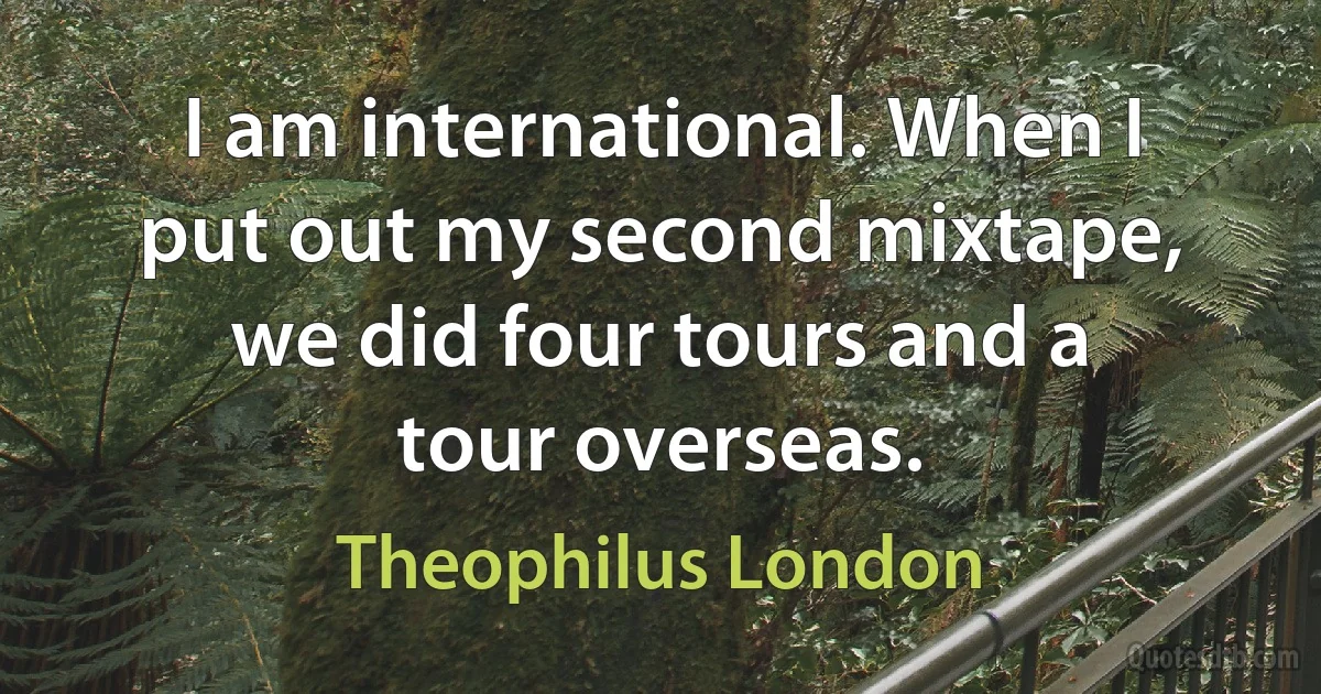 I am international. When I put out my second mixtape, we did four tours and a tour overseas. (Theophilus London)