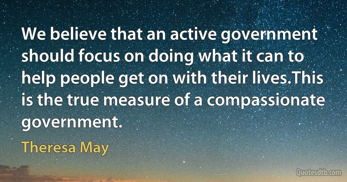 We believe that an active government should focus on doing what it can to help people get on with their lives.This is the true measure of a compassionate government. (Theresa May)