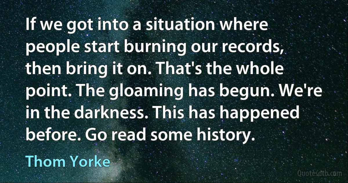 If we got into a situation where people start burning our records, then bring it on. That's the whole point. The gloaming has begun. We're in the darkness. This has happened before. Go read some history. (Thom Yorke)