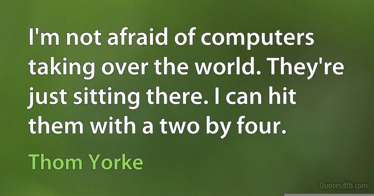 I'm not afraid of computers taking over the world. They're just sitting there. I can hit them with a two by four. (Thom Yorke)