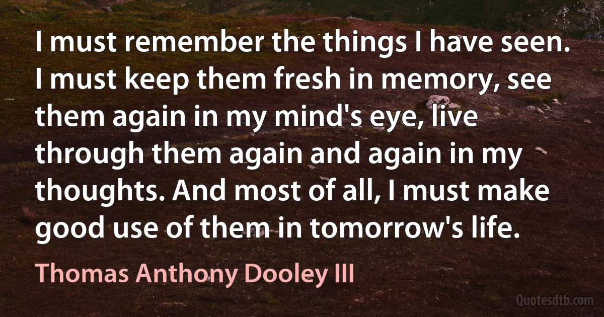 I must remember the things I have seen. I must keep them fresh in memory, see them again in my mind's eye, live through them again and again in my thoughts. And most of all, I must make good use of them in tomorrow's life. (Thomas Anthony Dooley III)