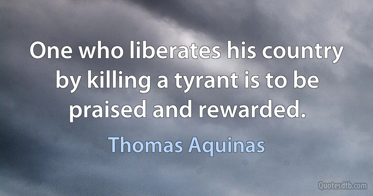 One who liberates his country by killing a tyrant is to be praised and rewarded. (Thomas Aquinas)