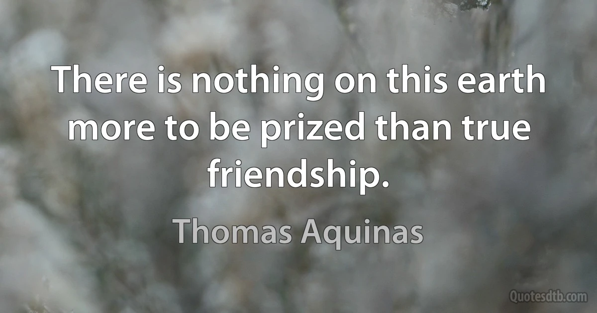 There is nothing on this earth more to be prized than true friendship. (Thomas Aquinas)