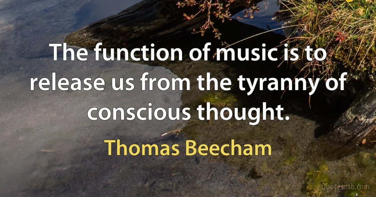 The function of music is to release us from the tyranny of conscious thought. (Thomas Beecham)