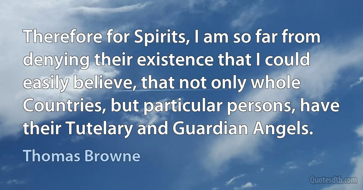 Therefore for Spirits, I am so far from denying their existence that I could easily believe, that not only whole Countries, but particular persons, have their Tutelary and Guardian Angels. (Thomas Browne)