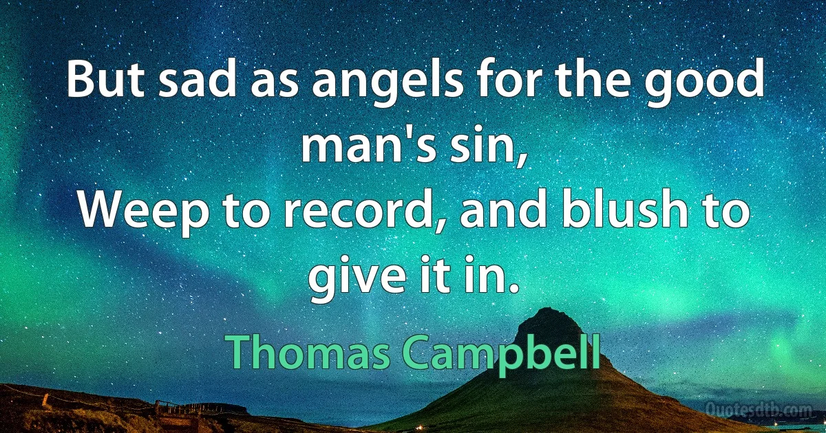 But sad as angels for the good man's sin,
Weep to record, and blush to give it in. (Thomas Campbell)