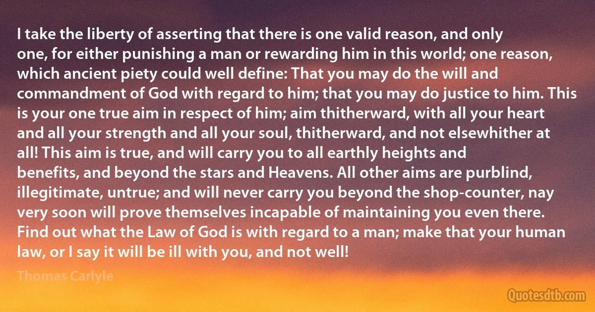 I take the liberty of asserting that there is one valid reason, and only one, for either punishing a man or rewarding him in this world; one reason, which ancient piety could well define: That you may do the will and commandment of God with regard to him; that you may do justice to him. This is your one true aim in respect of him; aim thitherward, with all your heart and all your strength and all your soul, thitherward, and not elsewhither at all! This aim is true, and will carry you to all earthly heights and benefits, and beyond the stars and Heavens. All other aims are purblind, illegitimate, untrue; and will never carry you beyond the shop-counter, nay very soon will prove themselves incapable of maintaining you even there. Find out what the Law of God is with regard to a man; make that your human law, or I say it will be ill with you, and not well! (Thomas Carlyle)