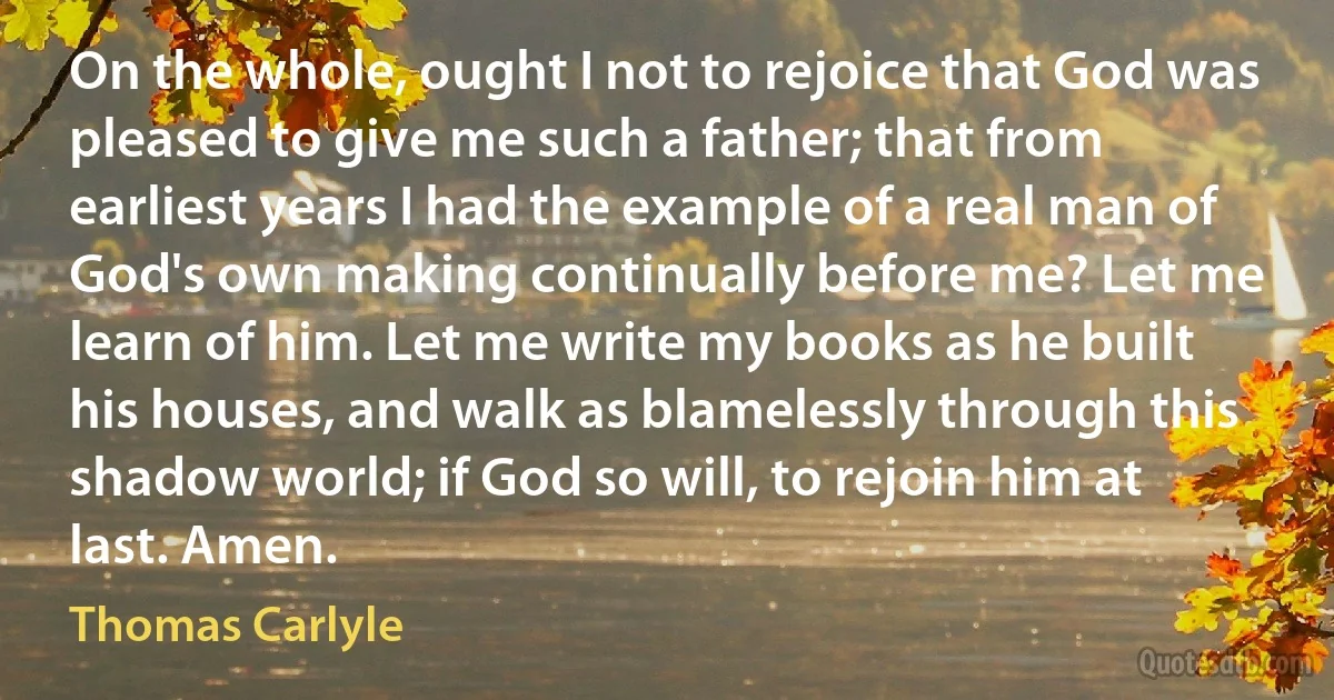 On the whole, ought I not to rejoice that God was pleased to give me such a father; that from earliest years I had the example of a real man of God's own making continually before me? Let me learn of him. Let me write my books as he built his houses, and walk as blamelessly through this shadow world; if God so will, to rejoin him at last. Amen. (Thomas Carlyle)