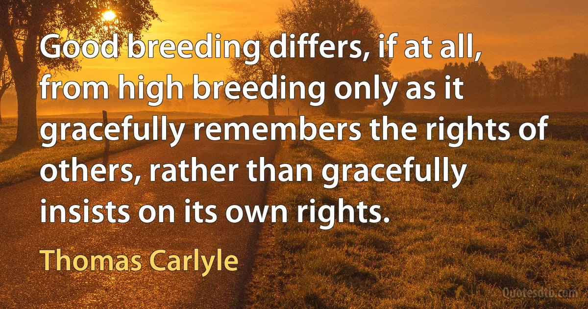 Good breeding differs, if at all, from high breeding only as it gracefully remembers the rights of others, rather than gracefully insists on its own rights. (Thomas Carlyle)