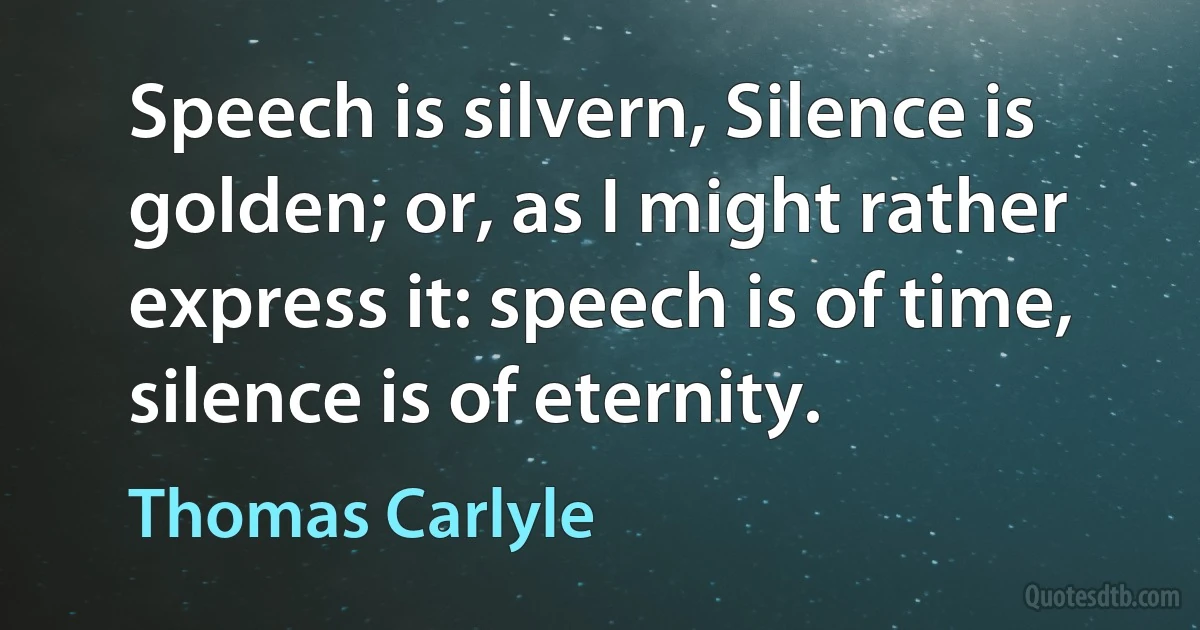 Speech is silvern, Silence is golden; or, as I might rather express it: speech is of time, silence is of eternity. (Thomas Carlyle)