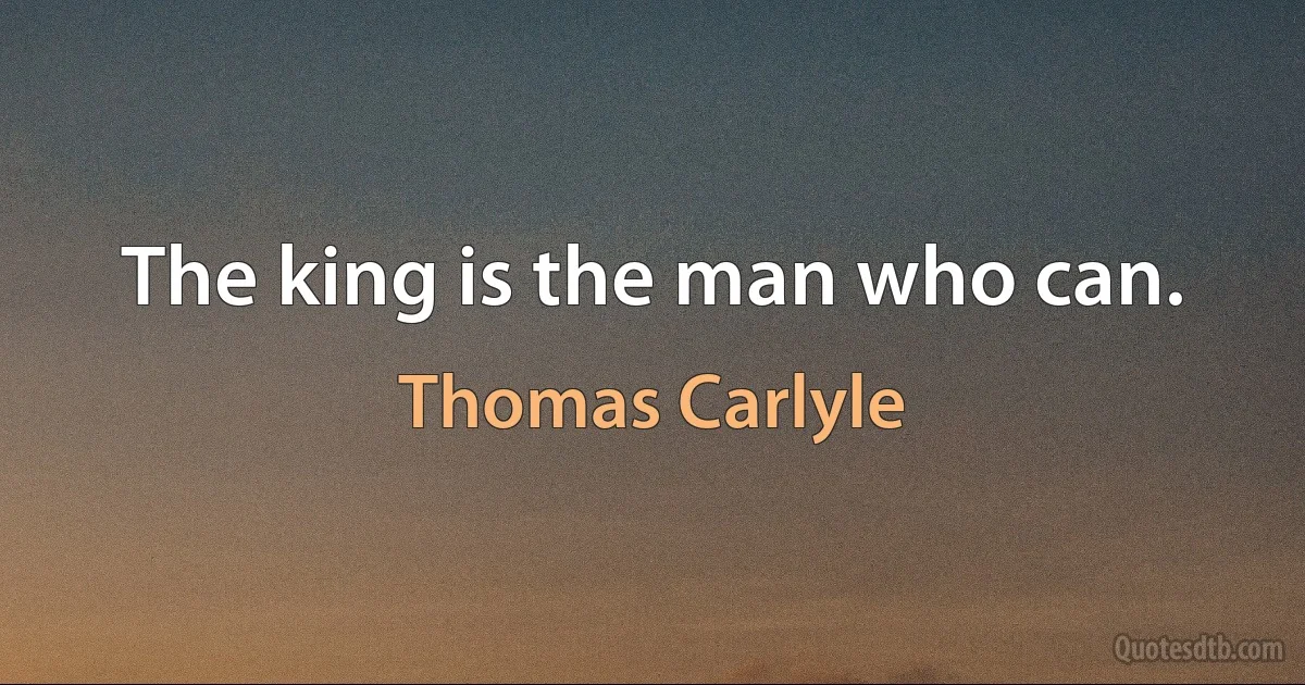 The king is the man who can. (Thomas Carlyle)