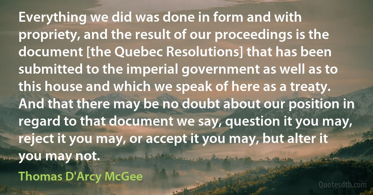 Everything we did was done in form and with propriety, and the result of our proceedings is the document [the Quebec Resolutions] that has been submitted to the imperial government as well as to this house and which we speak of here as a treaty. And that there may be no doubt about our position in regard to that document we say, question it you may, reject it you may, or accept it you may, but alter it you may not. (Thomas D'Arcy McGee)