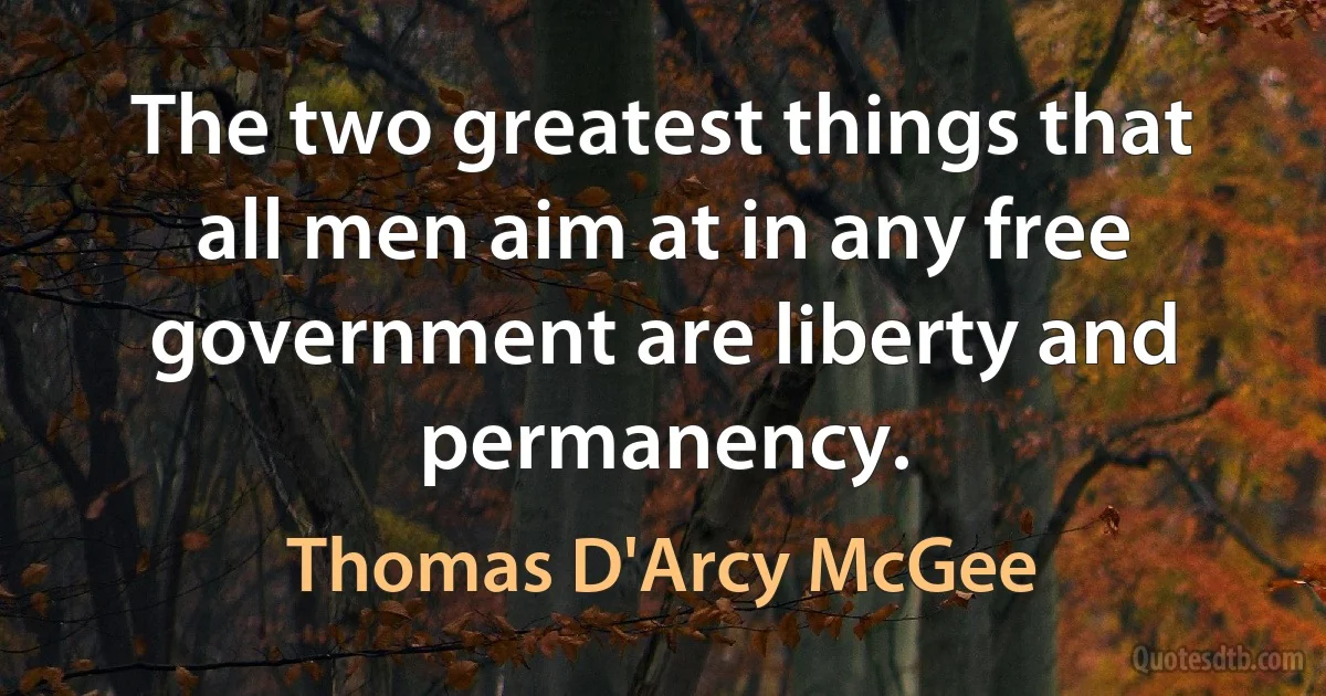 The two greatest things that all men aim at in any free government are liberty and permanency. (Thomas D'Arcy McGee)