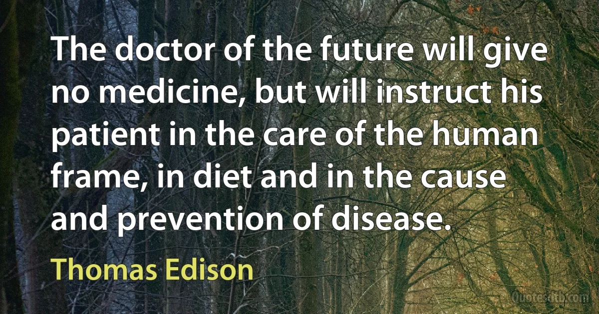 The doctor of the future will give no medicine, but will instruct his patient in the care of the human frame, in diet and in the cause and prevention of disease. (Thomas Edison)