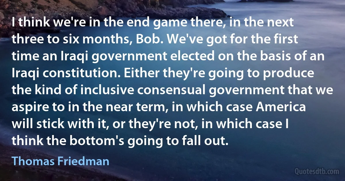 I think we're in the end game there, in the next three to six months, Bob. We've got for the first time an Iraqi government elected on the basis of an Iraqi constitution. Either they're going to produce the kind of inclusive consensual government that we aspire to in the near term, in which case America will stick with it, or they're not, in which case I think the bottom's going to fall out. (Thomas Friedman)