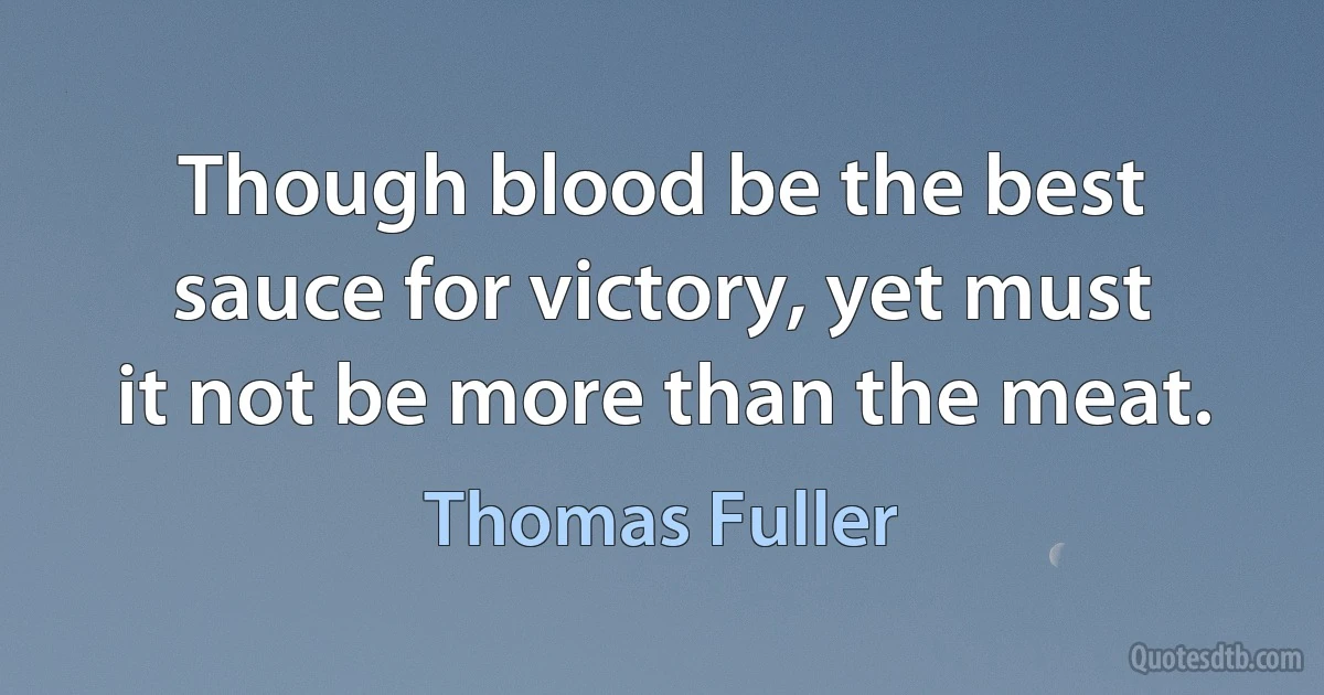 Though blood be the best sauce for victory, yet must it not be more than the meat. (Thomas Fuller)