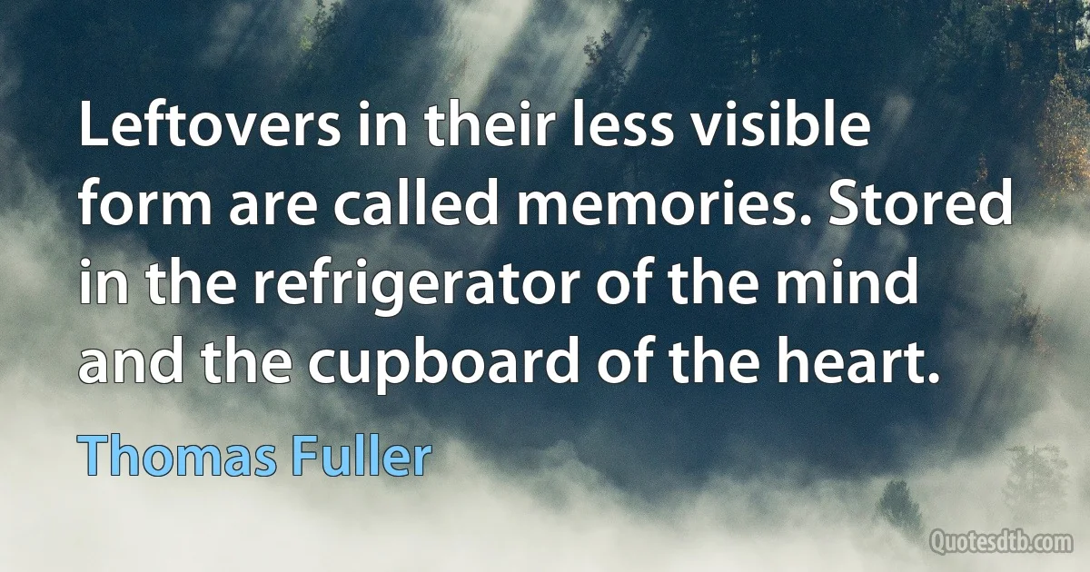 Leftovers in their less visible form are called memories. Stored in the refrigerator of the mind and the cupboard of the heart. (Thomas Fuller)