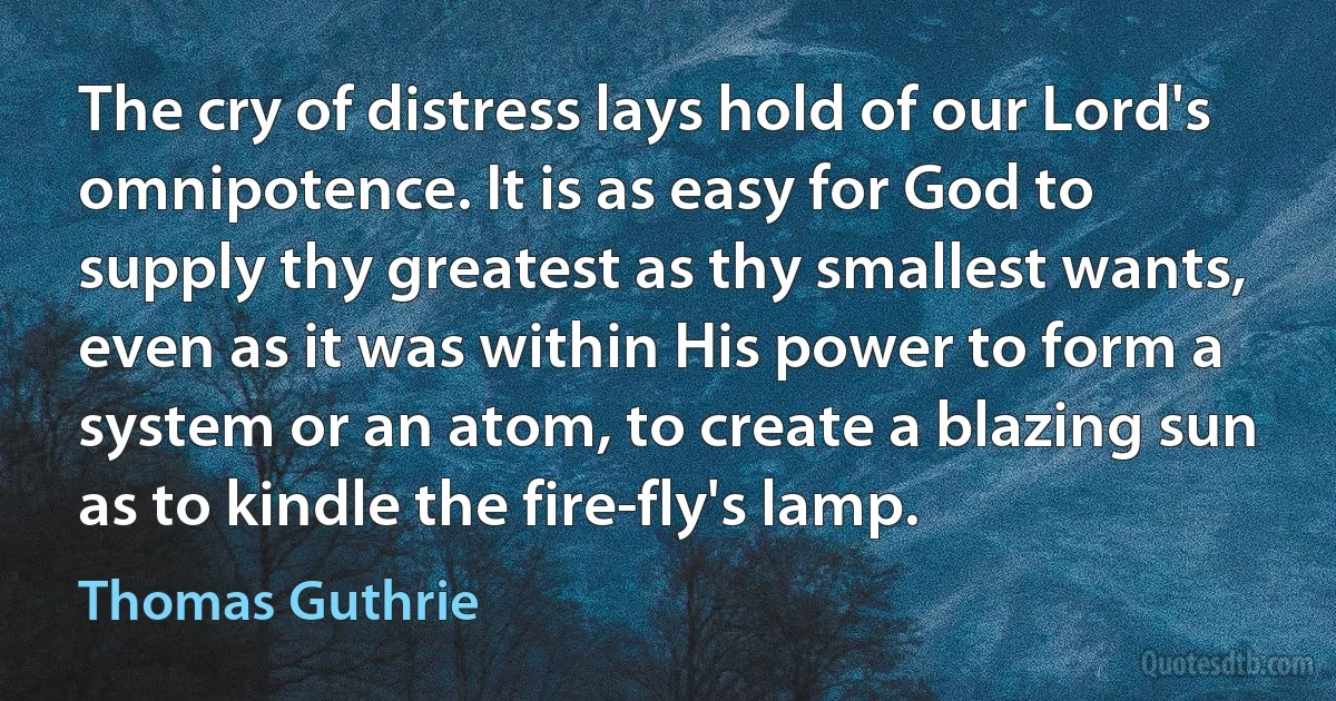 The cry of distress lays hold of our Lord's omnipotence. It is as easy for God to supply thy greatest as thy smallest wants, even as it was within His power to form a system or an atom, to create a blazing sun as to kindle the fire-fly's lamp. (Thomas Guthrie)