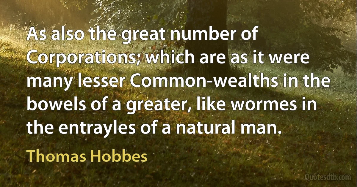 As also the great number of Corporations; which are as it were many lesser Common-wealths in the bowels of a greater, like wormes in the entrayles of a natural man. (Thomas Hobbes)