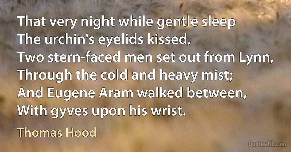 That very night while gentle sleep
The urchin's eyelids kissed,
Two stern-faced men set out from Lynn,
Through the cold and heavy mist;
And Eugene Aram walked between,
With gyves upon his wrist. (Thomas Hood)