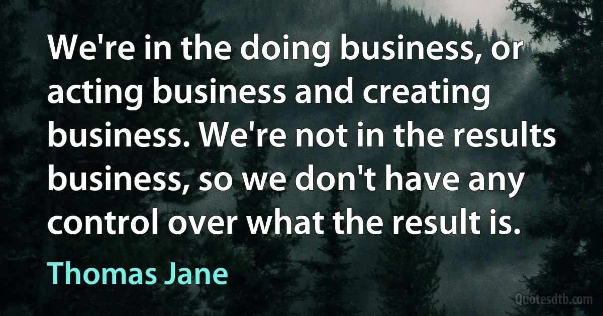 We're in the doing business, or acting business and creating business. We're not in the results business, so we don't have any control over what the result is. (Thomas Jane)