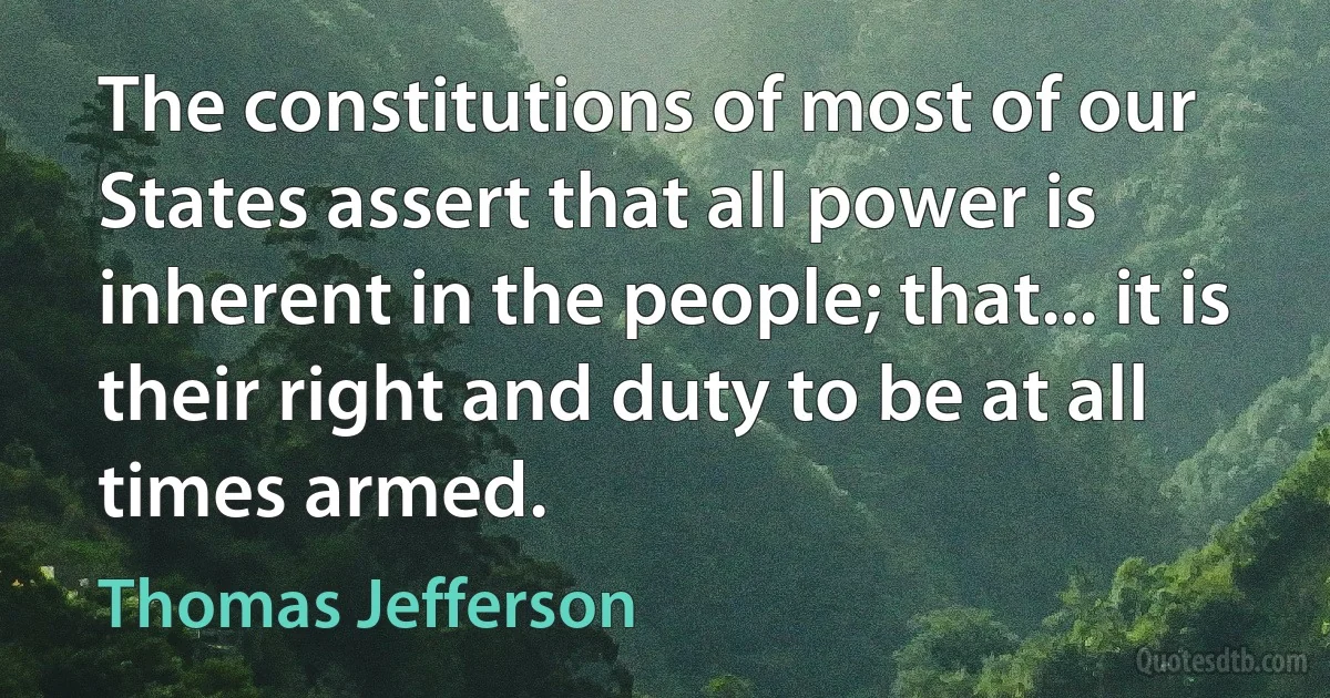 The constitutions of most of our States assert that all power is inherent in the people; that... it is their right and duty to be at all times armed. (Thomas Jefferson)