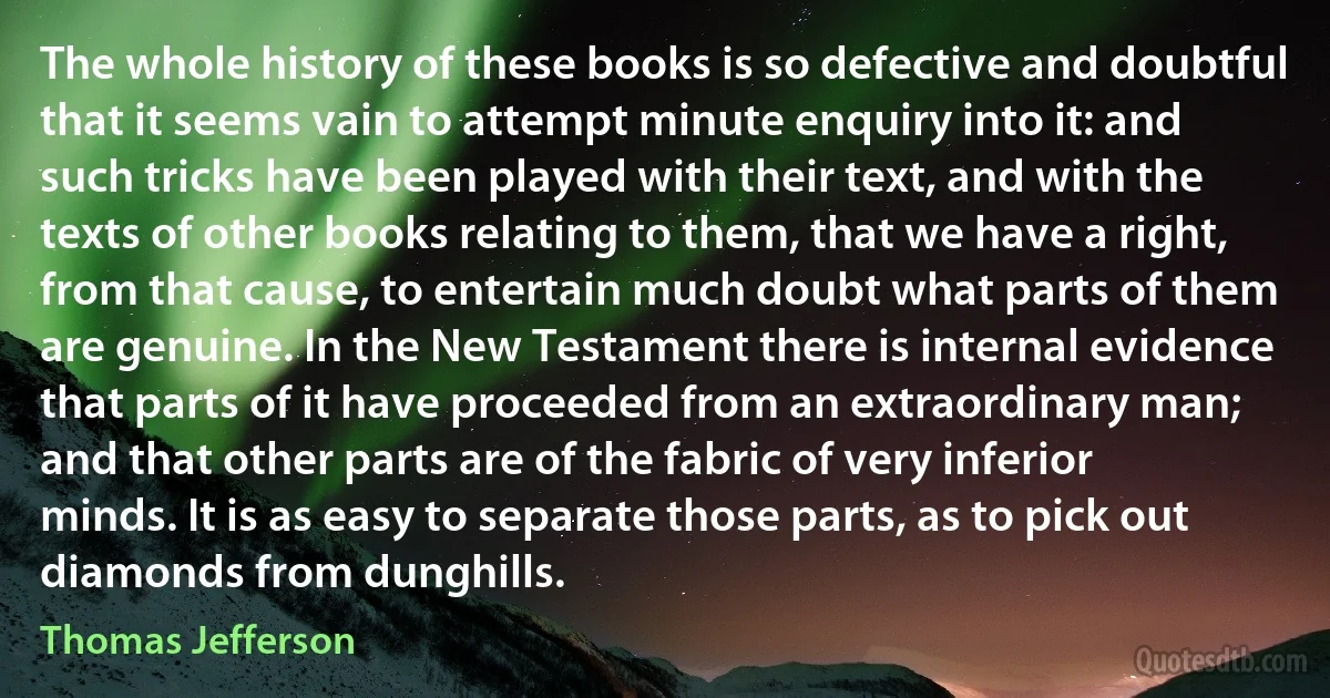 The whole history of these books is so defective and doubtful that it seems vain to attempt minute enquiry into it: and such tricks have been played with their text, and with the texts of other books relating to them, that we have a right, from that cause, to entertain much doubt what parts of them are genuine. In the New Testament there is internal evidence that parts of it have proceeded from an extraordinary man; and that other parts are of the fabric of very inferior minds. It is as easy to separate those parts, as to pick out diamonds from dunghills. (Thomas Jefferson)