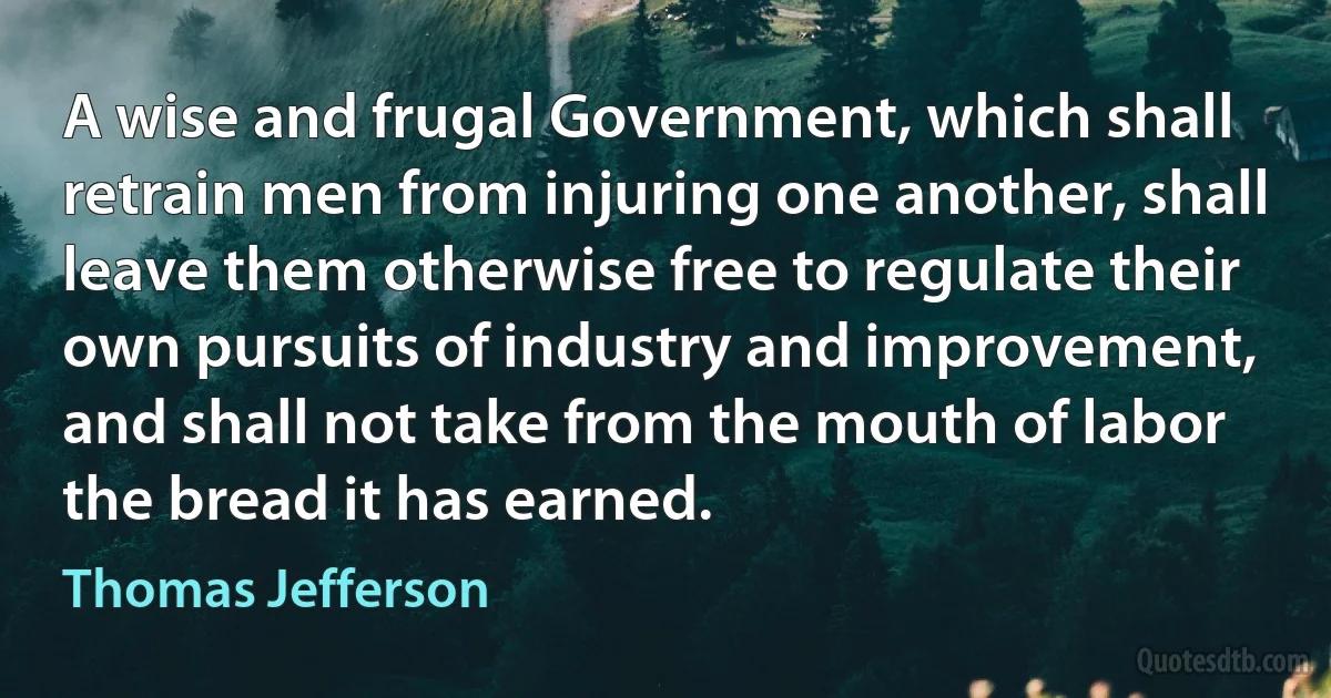 A wise and frugal Government, which shall retrain men from injuring one another, shall leave them otherwise free to regulate their own pursuits of industry and improvement, and shall not take from the mouth of labor the bread it has earned. (Thomas Jefferson)