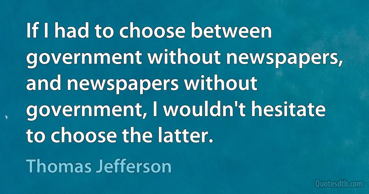 If I had to choose between government without newspapers, and newspapers without government, I wouldn't hesitate to choose the latter. (Thomas Jefferson)