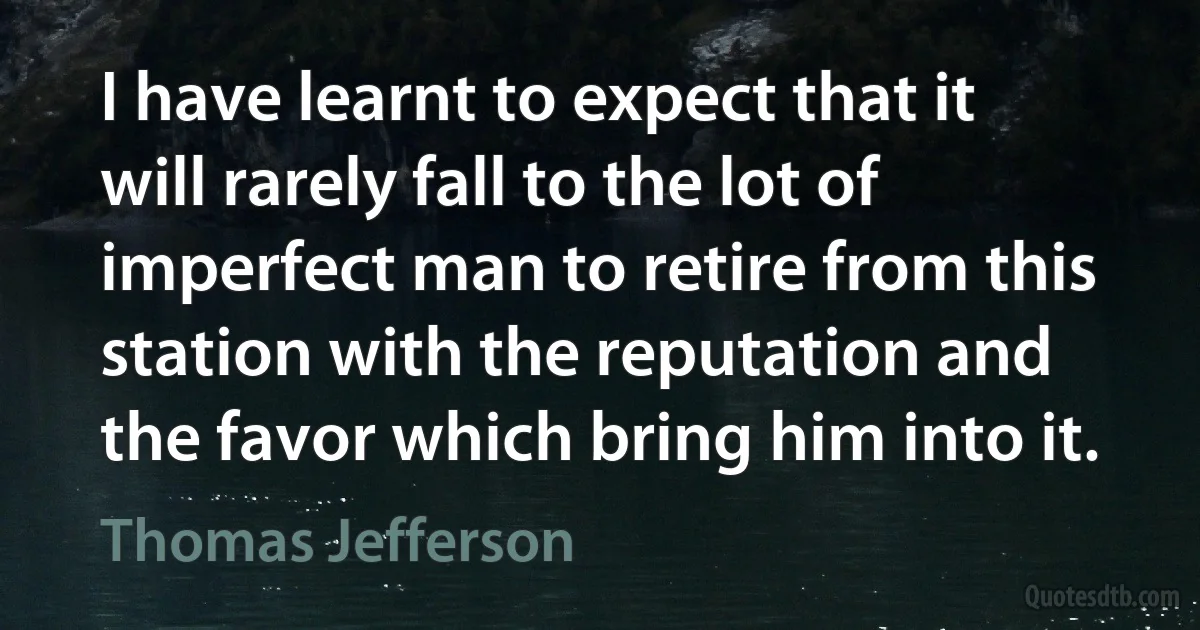 I have learnt to expect that it will rarely fall to the lot of imperfect man to retire from this station with the reputation and the favor which bring him into it. (Thomas Jefferson)