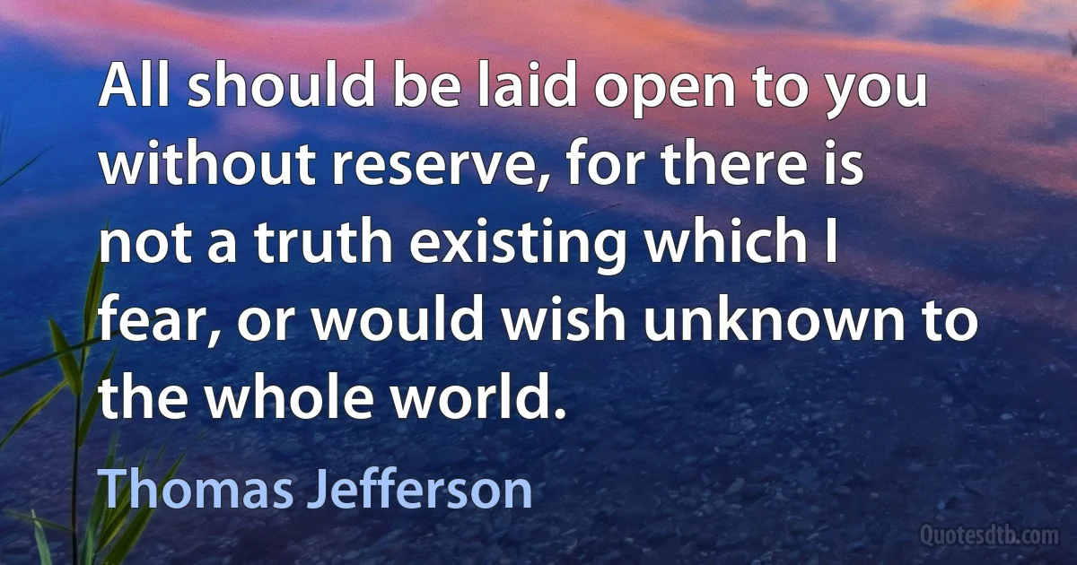 All should be laid open to you without reserve, for there is not a truth existing which I fear, or would wish unknown to the whole world. (Thomas Jefferson)