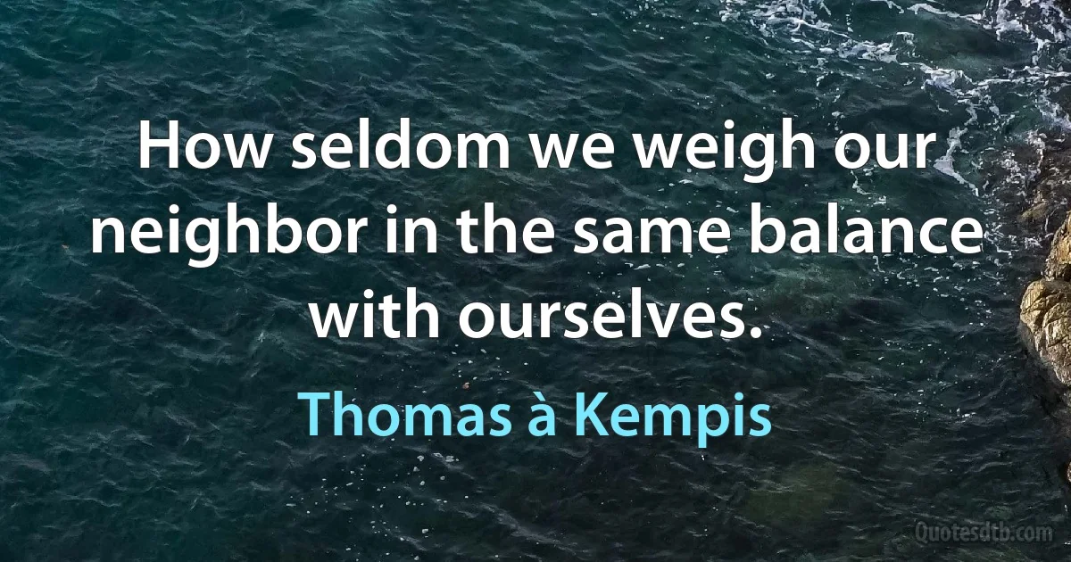 How seldom we weigh our neighbor in the same balance with ourselves. (Thomas à Kempis)