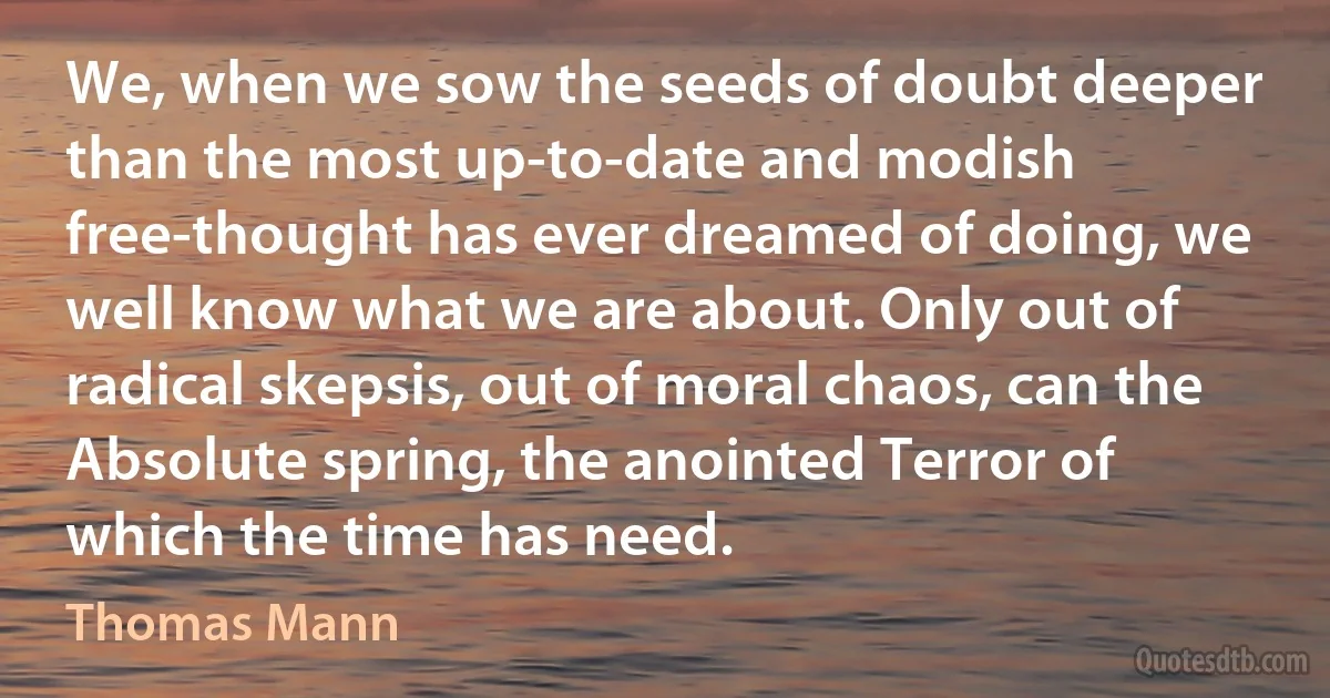 We, when we sow the seeds of doubt deeper than the most up-to-date and modish free-thought has ever dreamed of doing, we well know what we are about. Only out of radical skepsis, out of moral chaos, can the Absolute spring, the anointed Terror of which the time has need. (Thomas Mann)