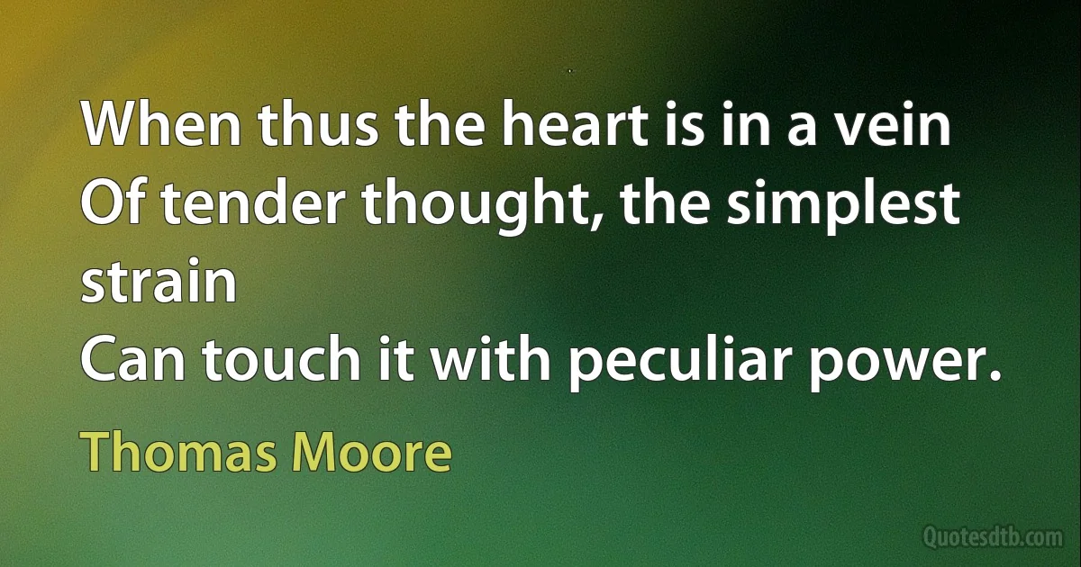 When thus the heart is in a vein
Of tender thought, the simplest strain
Can touch it with peculiar power. (Thomas Moore)