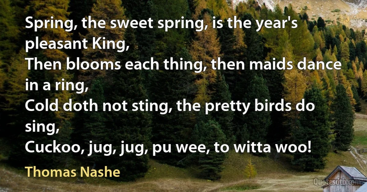 Spring, the sweet spring, is the year's pleasant King,
Then blooms each thing, then maids dance in a ring,
Cold doth not sting, the pretty birds do sing,
Cuckoo, jug, jug, pu wee, to witta woo! (Thomas Nashe)