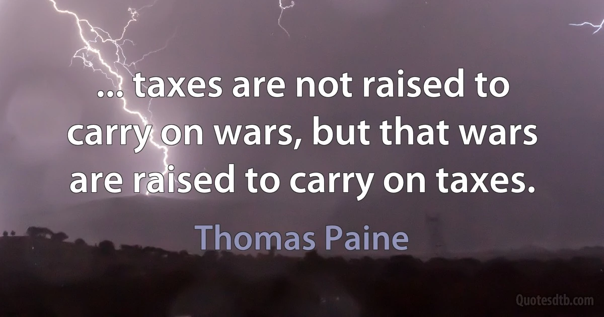 ... taxes are not raised to carry on wars, but that wars are raised to carry on taxes. (Thomas Paine)