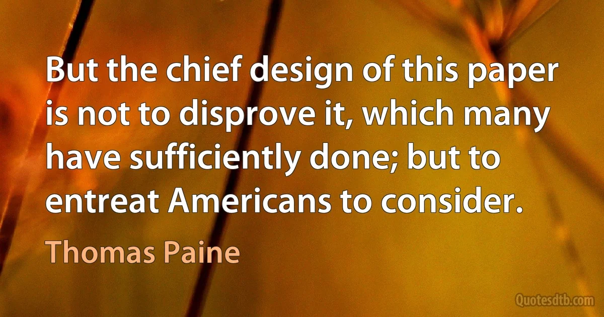 But the chief design of this paper is not to disprove it, which many have sufficiently done; but to entreat Americans to consider. (Thomas Paine)