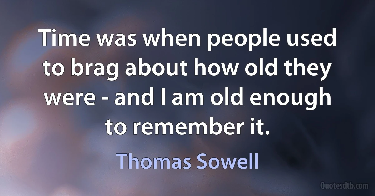 Time was when people used to brag about how old they were - and I am old enough to remember it. (Thomas Sowell)