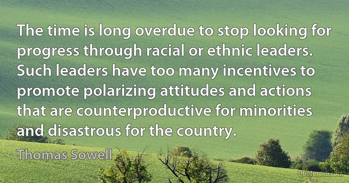 The time is long overdue to stop looking for progress through racial or ethnic leaders. Such leaders have too many incentives to promote polarizing attitudes and actions that are counterproductive for minorities and disastrous for the country. (Thomas Sowell)