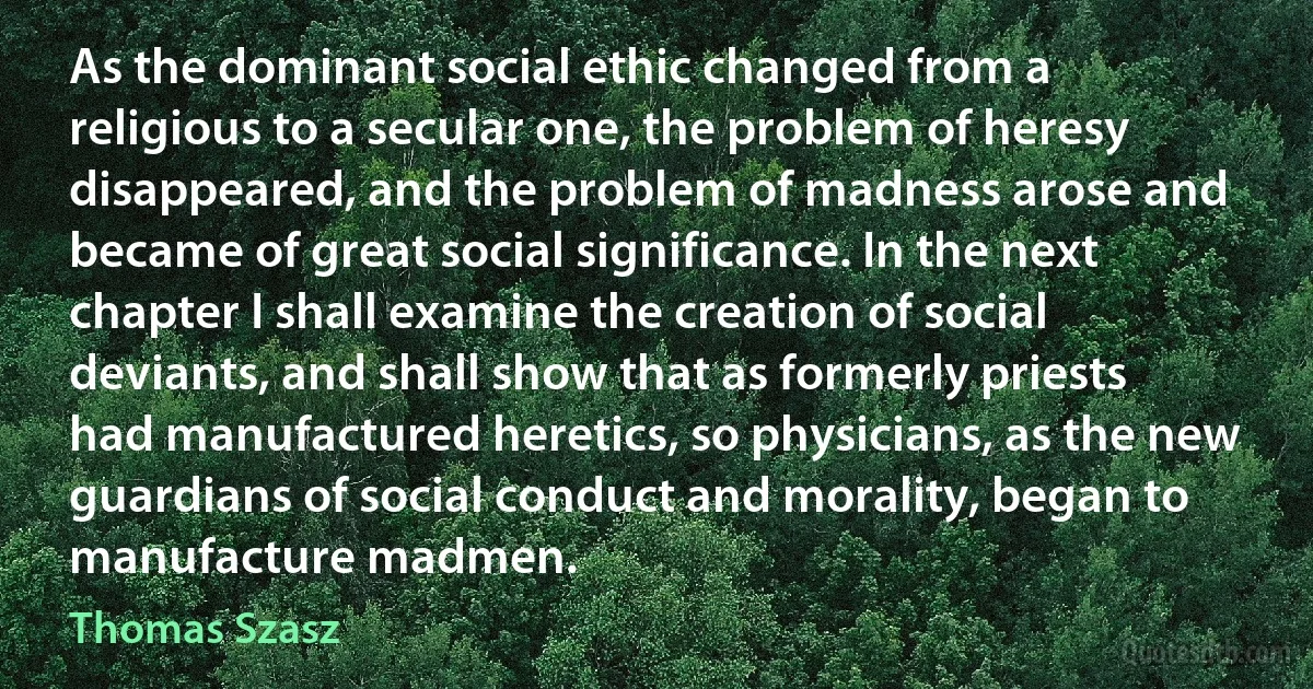 As the dominant social ethic changed from a religious to a secular one, the problem of heresy disappeared, and the problem of madness arose and became of great social significance. In the next chapter I shall examine the creation of social deviants, and shall show that as formerly priests had manufactured heretics, so physicians, as the new guardians of social conduct and morality, began to manufacture madmen. (Thomas Szasz)