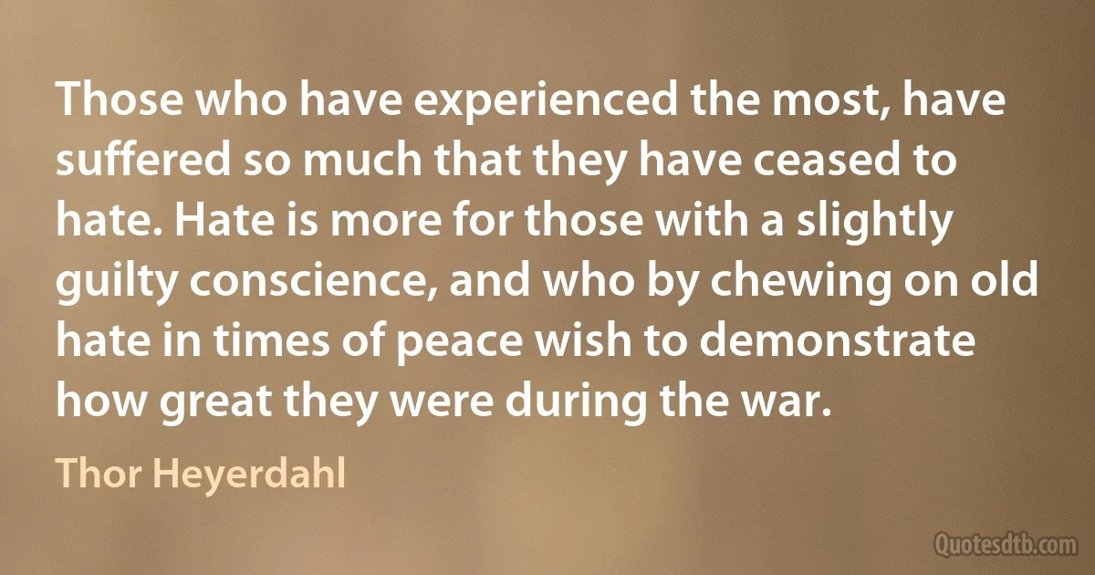 Those who have experienced the most, have suffered so much that they have ceased to hate. Hate is more for those with a slightly guilty conscience, and who by chewing on old hate in times of peace wish to demonstrate how great they were during the war. (Thor Heyerdahl)